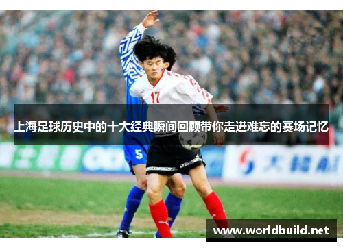 上海足球历史中的十大经典瞬间回顾带你走进难忘的赛场记忆
