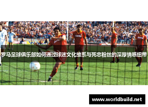 罗马足球俱乐部如何通过球迷文化维系与死忠粉丝的深厚情感纽带