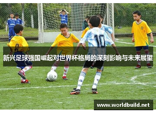 新兴足球强国崛起对世界杯格局的深刻影响与未来展望